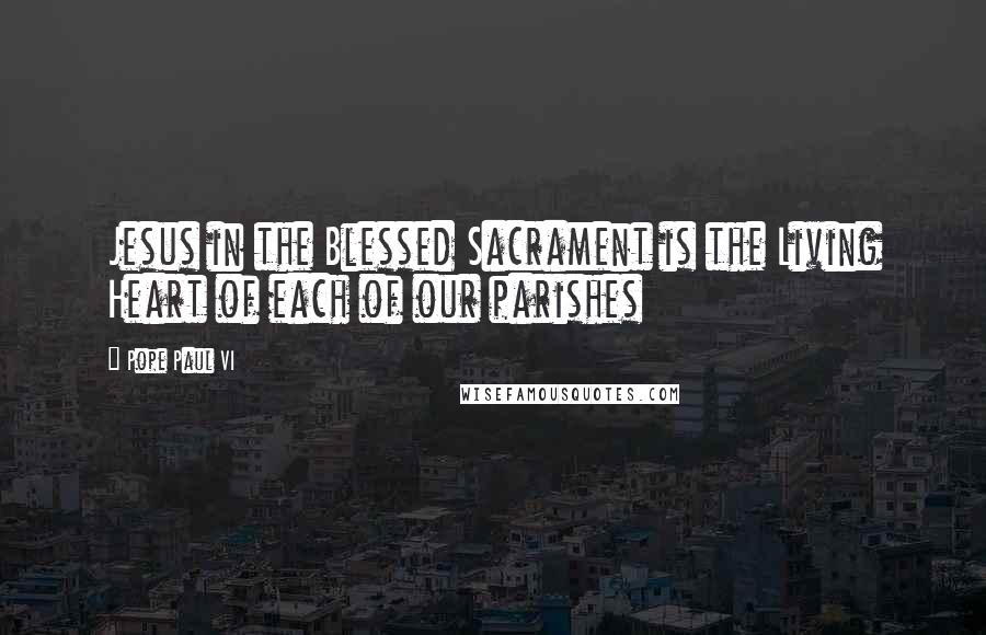 Pope Paul VI Quotes: Jesus in the Blessed Sacrament is the Living Heart of each of our parishes
