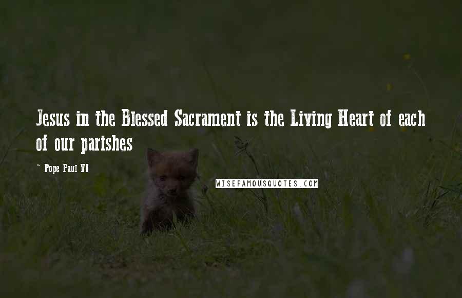 Pope Paul VI Quotes: Jesus in the Blessed Sacrament is the Living Heart of each of our parishes