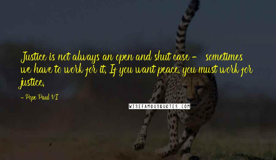 Pope Paul VI Quotes: Justice is not always an open and shut case - sometimes we have to work for it. If you want peace, you must work for justice.
