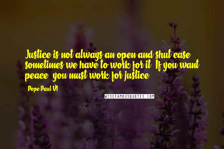 Pope Paul VI Quotes: Justice is not always an open and shut case - sometimes we have to work for it. If you want peace, you must work for justice.