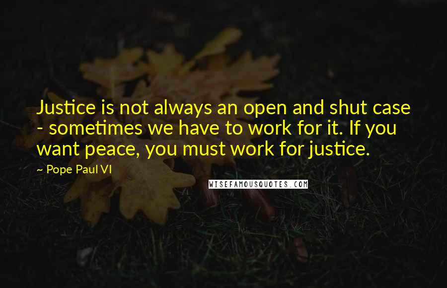 Pope Paul VI Quotes: Justice is not always an open and shut case - sometimes we have to work for it. If you want peace, you must work for justice.