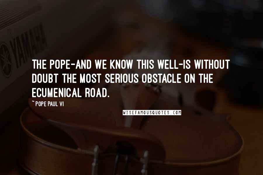 Pope Paul VI Quotes: The pope-and we know this well-is without doubt the most serious obstacle on the ecumenical road.