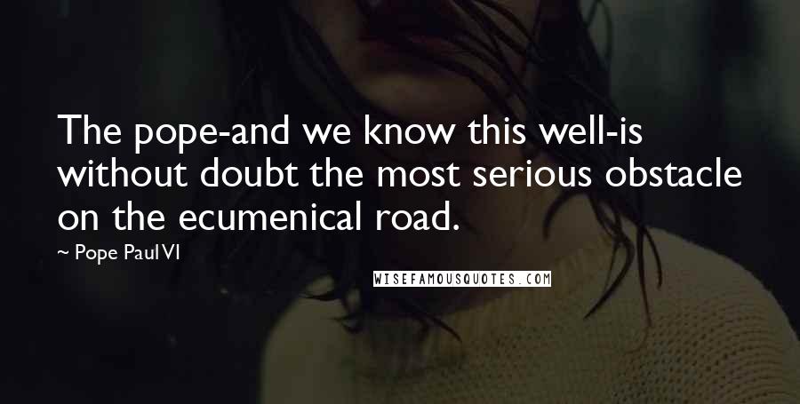 Pope Paul VI Quotes: The pope-and we know this well-is without doubt the most serious obstacle on the ecumenical road.