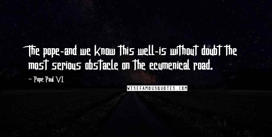 Pope Paul VI Quotes: The pope-and we know this well-is without doubt the most serious obstacle on the ecumenical road.