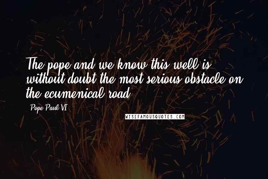 Pope Paul VI Quotes: The pope-and we know this well-is without doubt the most serious obstacle on the ecumenical road.