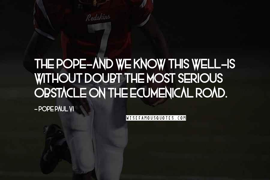 Pope Paul VI Quotes: The pope-and we know this well-is without doubt the most serious obstacle on the ecumenical road.