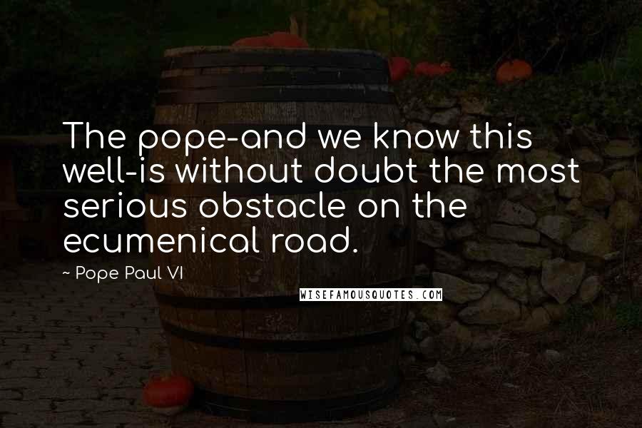 Pope Paul VI Quotes: The pope-and we know this well-is without doubt the most serious obstacle on the ecumenical road.