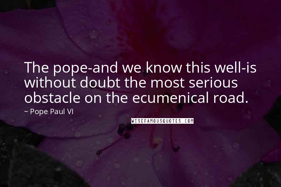 Pope Paul VI Quotes: The pope-and we know this well-is without doubt the most serious obstacle on the ecumenical road.