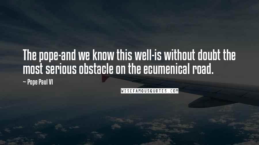 Pope Paul VI Quotes: The pope-and we know this well-is without doubt the most serious obstacle on the ecumenical road.