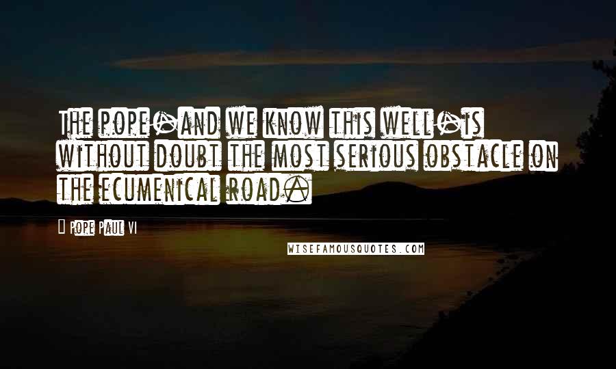 Pope Paul VI Quotes: The pope-and we know this well-is without doubt the most serious obstacle on the ecumenical road.