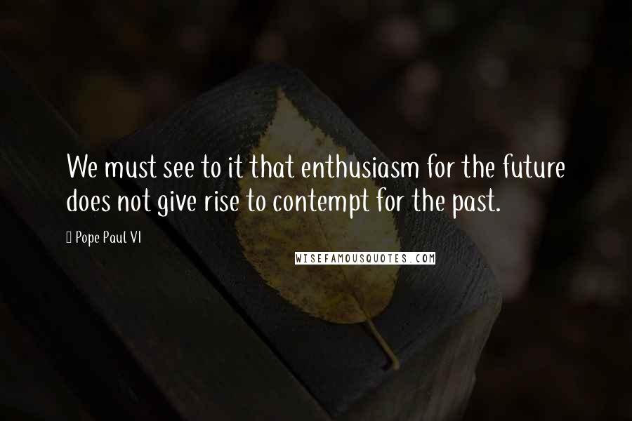 Pope Paul VI Quotes: We must see to it that enthusiasm for the future does not give rise to contempt for the past.