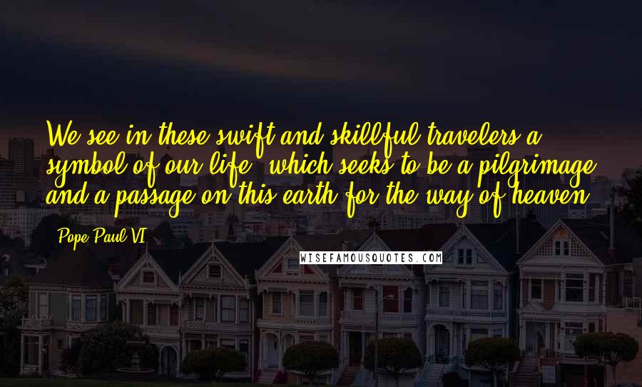 Pope Paul VI Quotes: We see in these swift and skillful travelers a symbol of our life, which seeks to be a pilgrimage and a passage on this earth for the way of heaven.