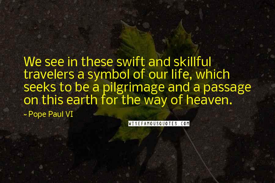 Pope Paul VI Quotes: We see in these swift and skillful travelers a symbol of our life, which seeks to be a pilgrimage and a passage on this earth for the way of heaven.