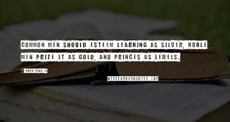 Pope Pius II Quotes: Common men should esteem learning as silver, noble men prize it as gold, and princes as jewels.