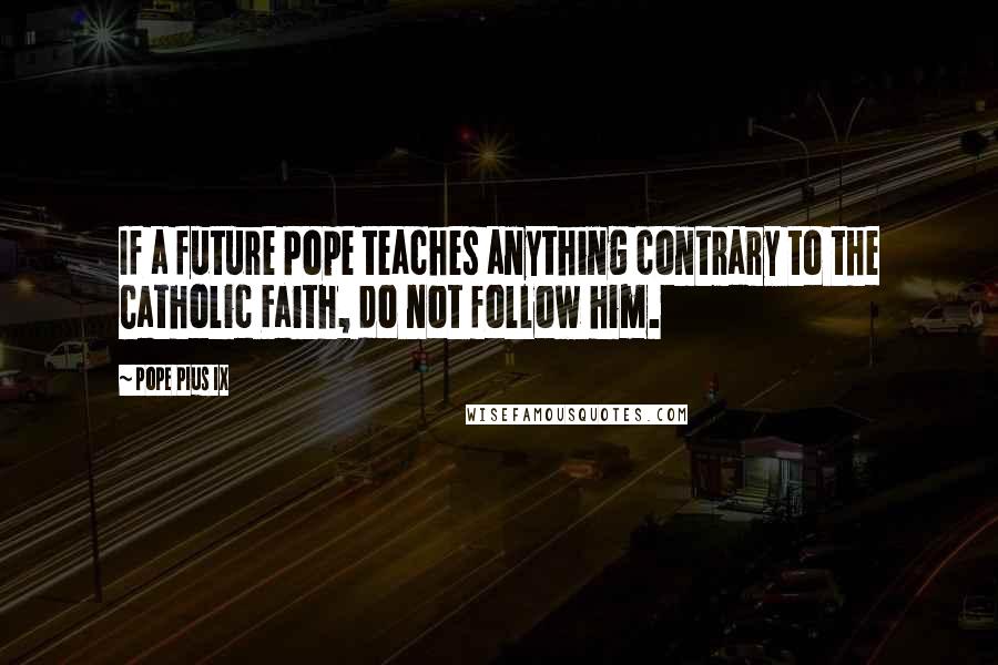 Pope Pius IX Quotes: If a future Pope teaches anything contrary to the Catholic Faith, do not follow him.