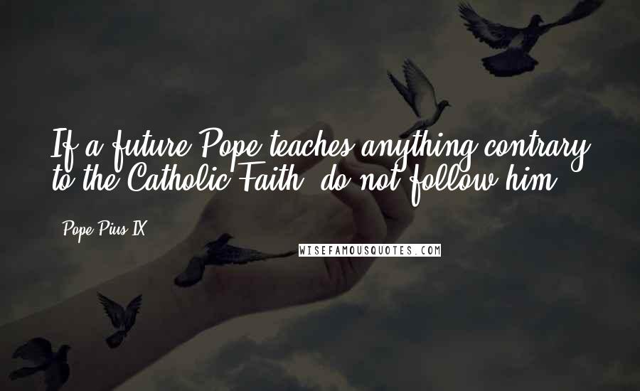 Pope Pius IX Quotes: If a future Pope teaches anything contrary to the Catholic Faith, do not follow him.