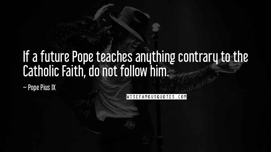 Pope Pius IX Quotes: If a future Pope teaches anything contrary to the Catholic Faith, do not follow him.