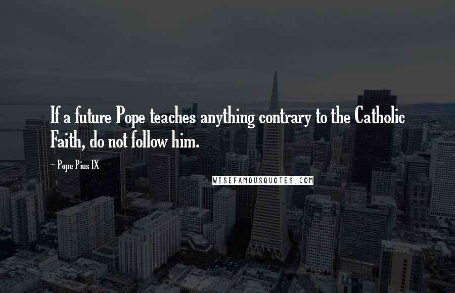 Pope Pius IX Quotes: If a future Pope teaches anything contrary to the Catholic Faith, do not follow him.