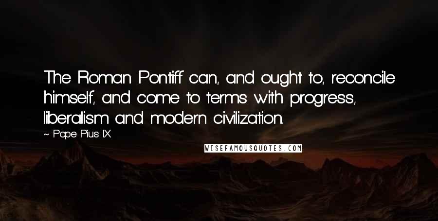 Pope Pius IX Quotes: The Roman Pontiff can, and ought to, reconcile himself, and come to terms with progress, liberalism and modern civilization.