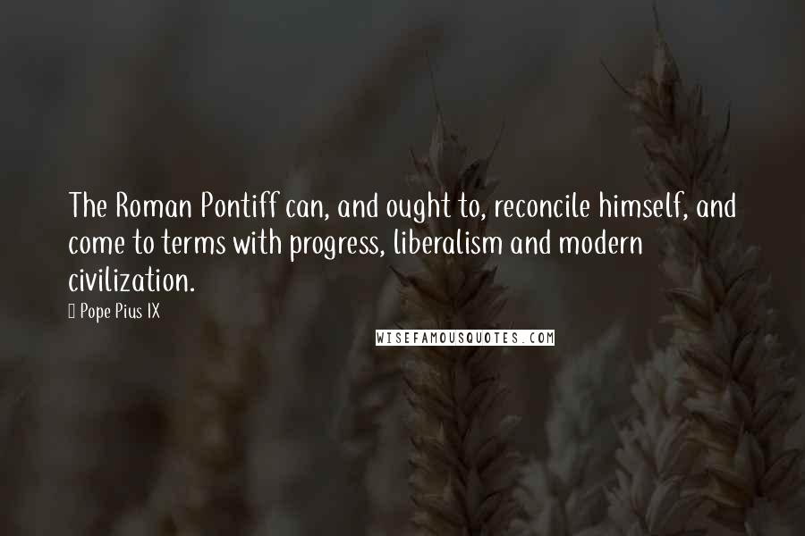 Pope Pius IX Quotes: The Roman Pontiff can, and ought to, reconcile himself, and come to terms with progress, liberalism and modern civilization.