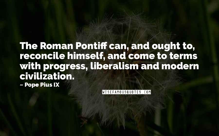 Pope Pius IX Quotes: The Roman Pontiff can, and ought to, reconcile himself, and come to terms with progress, liberalism and modern civilization.