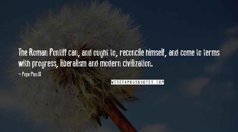 Pope Pius IX Quotes: The Roman Pontiff can, and ought to, reconcile himself, and come to terms with progress, liberalism and modern civilization.