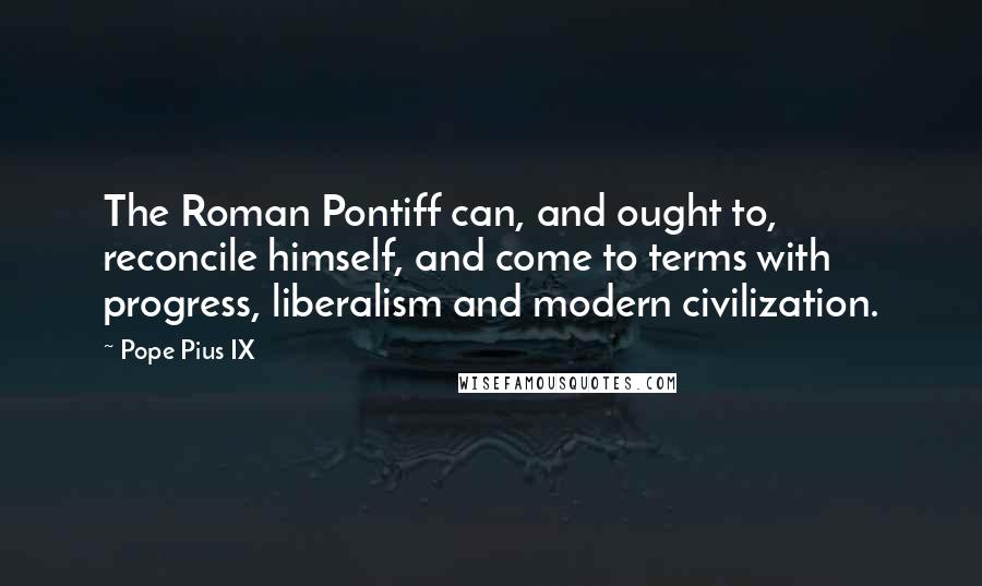 Pope Pius IX Quotes: The Roman Pontiff can, and ought to, reconcile himself, and come to terms with progress, liberalism and modern civilization.