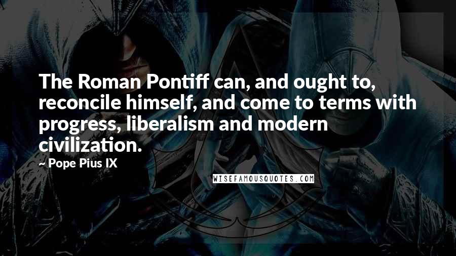 Pope Pius IX Quotes: The Roman Pontiff can, and ought to, reconcile himself, and come to terms with progress, liberalism and modern civilization.