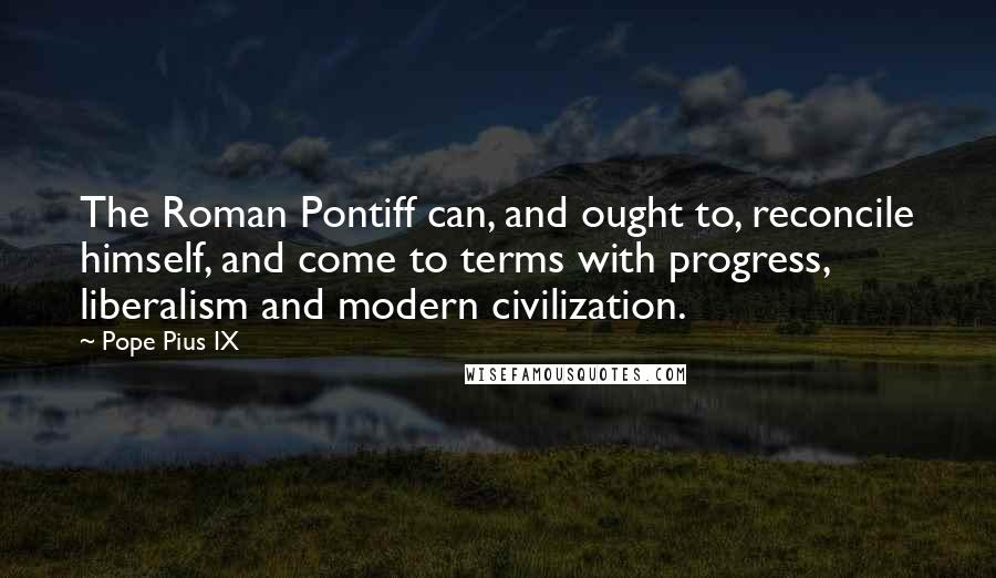 Pope Pius IX Quotes: The Roman Pontiff can, and ought to, reconcile himself, and come to terms with progress, liberalism and modern civilization.