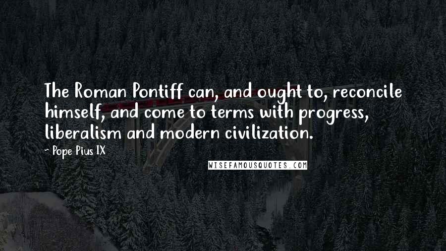 Pope Pius IX Quotes: The Roman Pontiff can, and ought to, reconcile himself, and come to terms with progress, liberalism and modern civilization.