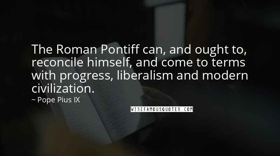 Pope Pius IX Quotes: The Roman Pontiff can, and ought to, reconcile himself, and come to terms with progress, liberalism and modern civilization.