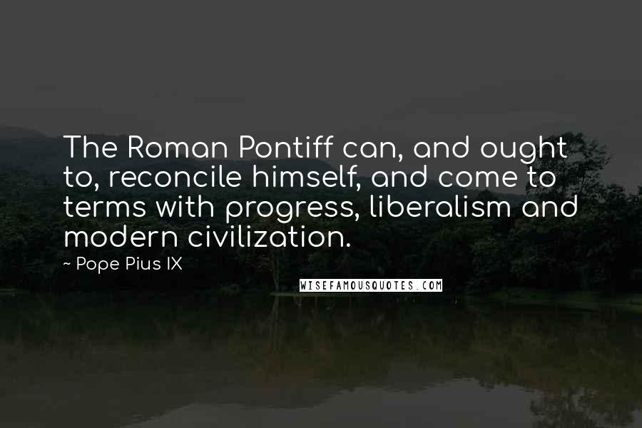 Pope Pius IX Quotes: The Roman Pontiff can, and ought to, reconcile himself, and come to terms with progress, liberalism and modern civilization.