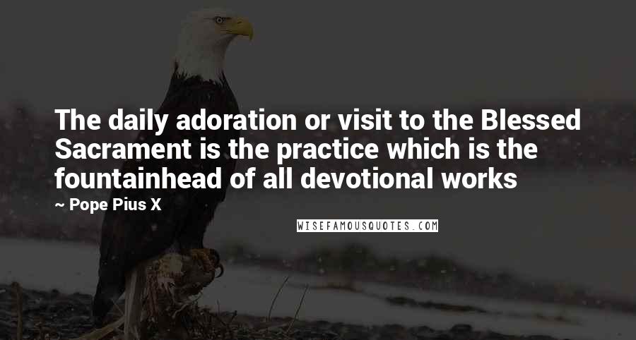 Pope Pius X Quotes: The daily adoration or visit to the Blessed Sacrament is the practice which is the fountainhead of all devotional works