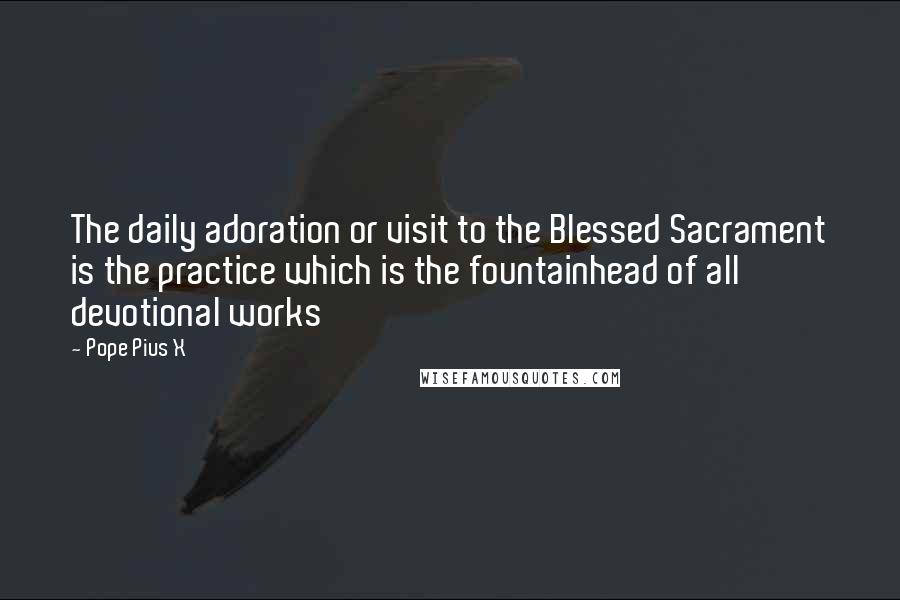 Pope Pius X Quotes: The daily adoration or visit to the Blessed Sacrament is the practice which is the fountainhead of all devotional works