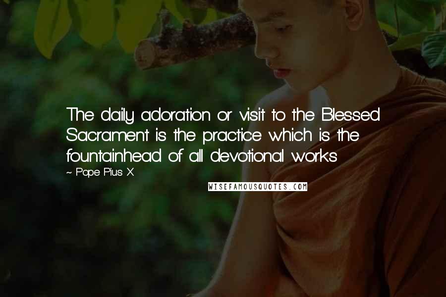 Pope Pius X Quotes: The daily adoration or visit to the Blessed Sacrament is the practice which is the fountainhead of all devotional works