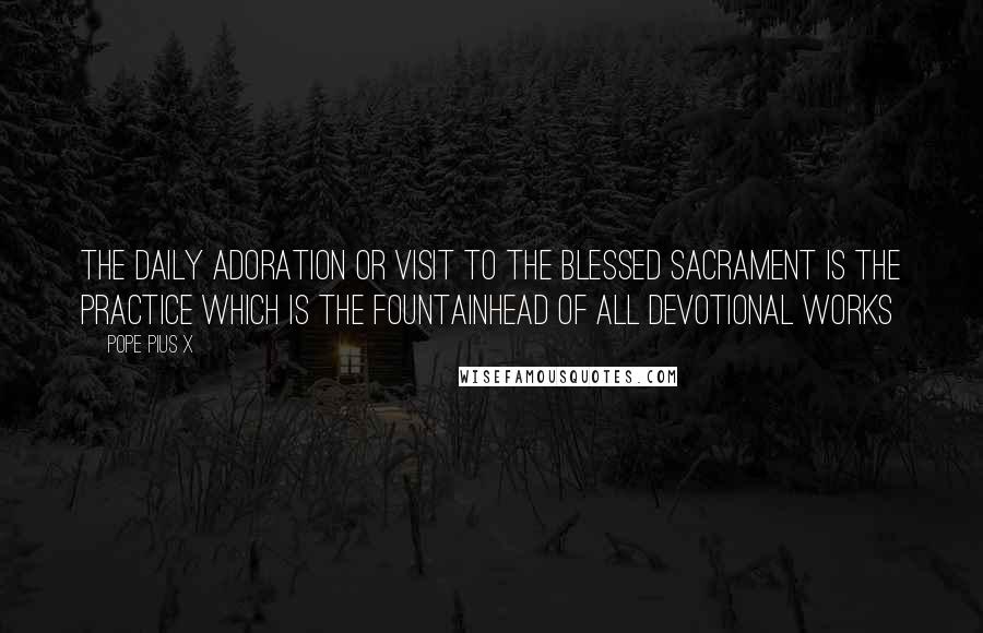 Pope Pius X Quotes: The daily adoration or visit to the Blessed Sacrament is the practice which is the fountainhead of all devotional works