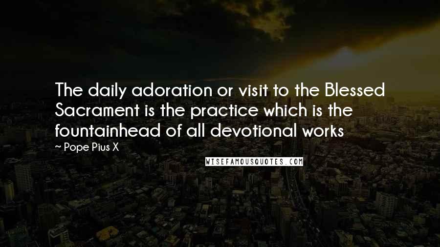 Pope Pius X Quotes: The daily adoration or visit to the Blessed Sacrament is the practice which is the fountainhead of all devotional works