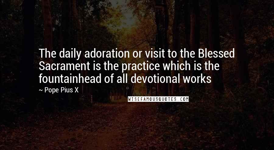 Pope Pius X Quotes: The daily adoration or visit to the Blessed Sacrament is the practice which is the fountainhead of all devotional works