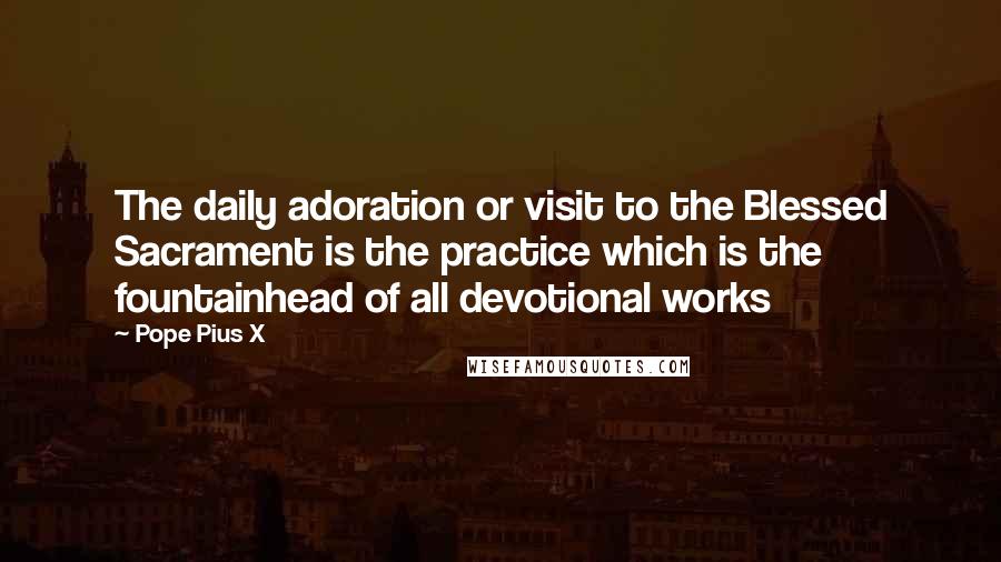 Pope Pius X Quotes: The daily adoration or visit to the Blessed Sacrament is the practice which is the fountainhead of all devotional works