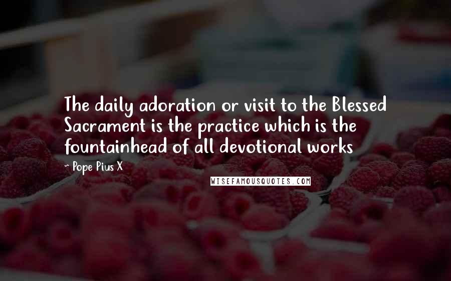 Pope Pius X Quotes: The daily adoration or visit to the Blessed Sacrament is the practice which is the fountainhead of all devotional works