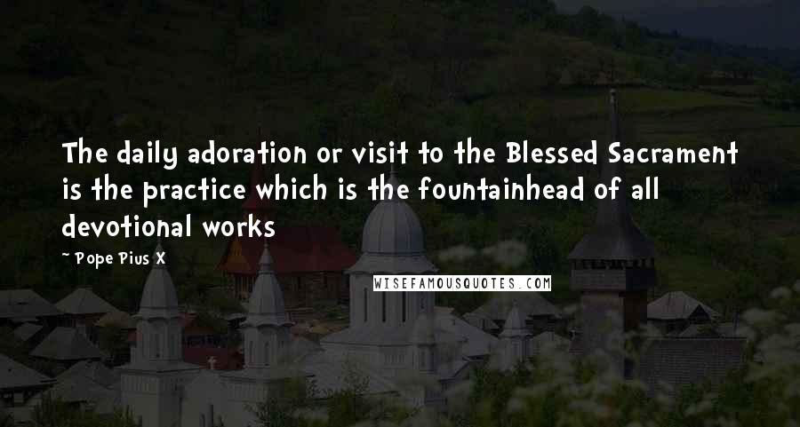 Pope Pius X Quotes: The daily adoration or visit to the Blessed Sacrament is the practice which is the fountainhead of all devotional works