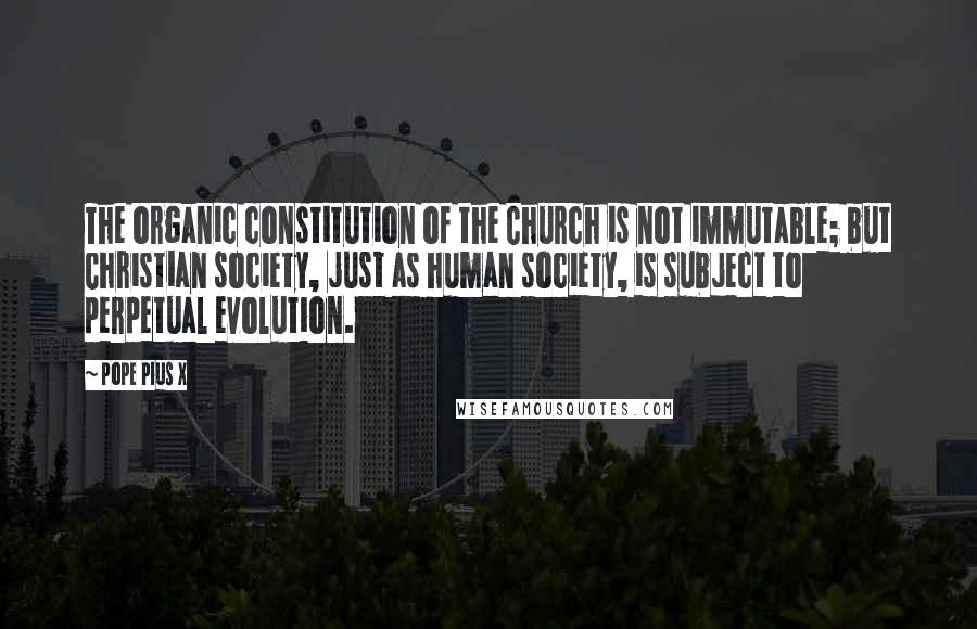 Pope Pius X Quotes: The organic constitution of the Church is not immutable; but Christian society, just as human society, is subject to perpetual evolution.