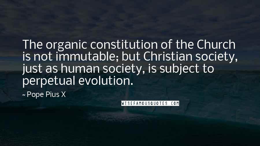 Pope Pius X Quotes: The organic constitution of the Church is not immutable; but Christian society, just as human society, is subject to perpetual evolution.