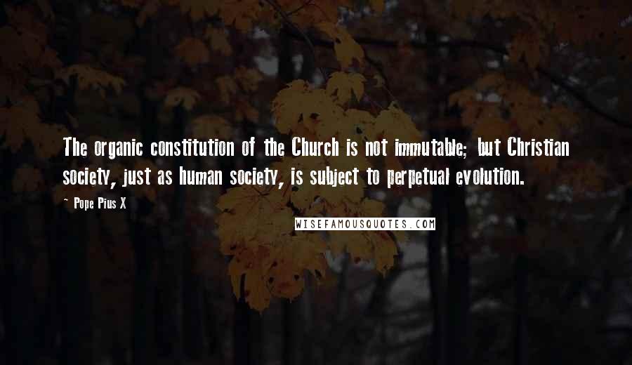 Pope Pius X Quotes: The organic constitution of the Church is not immutable; but Christian society, just as human society, is subject to perpetual evolution.