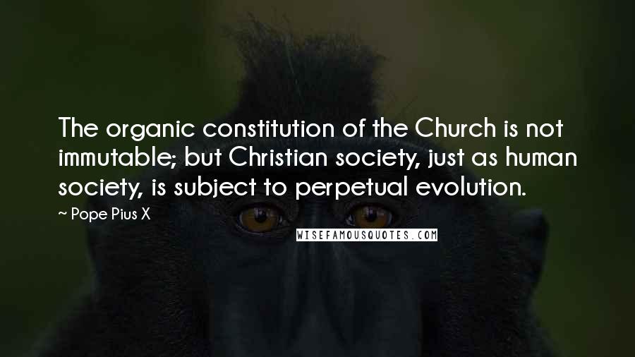 Pope Pius X Quotes: The organic constitution of the Church is not immutable; but Christian society, just as human society, is subject to perpetual evolution.