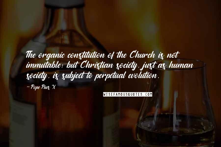 Pope Pius X Quotes: The organic constitution of the Church is not immutable; but Christian society, just as human society, is subject to perpetual evolution.