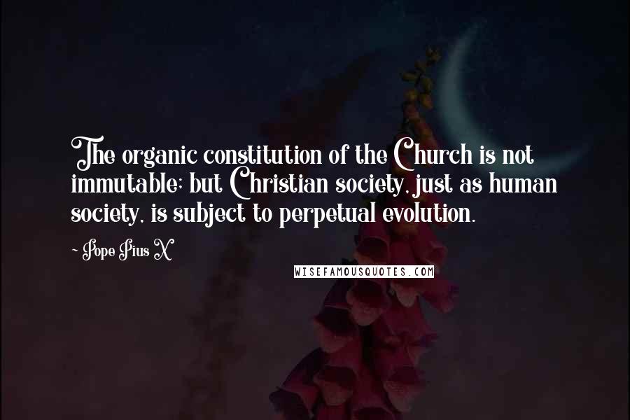 Pope Pius X Quotes: The organic constitution of the Church is not immutable; but Christian society, just as human society, is subject to perpetual evolution.