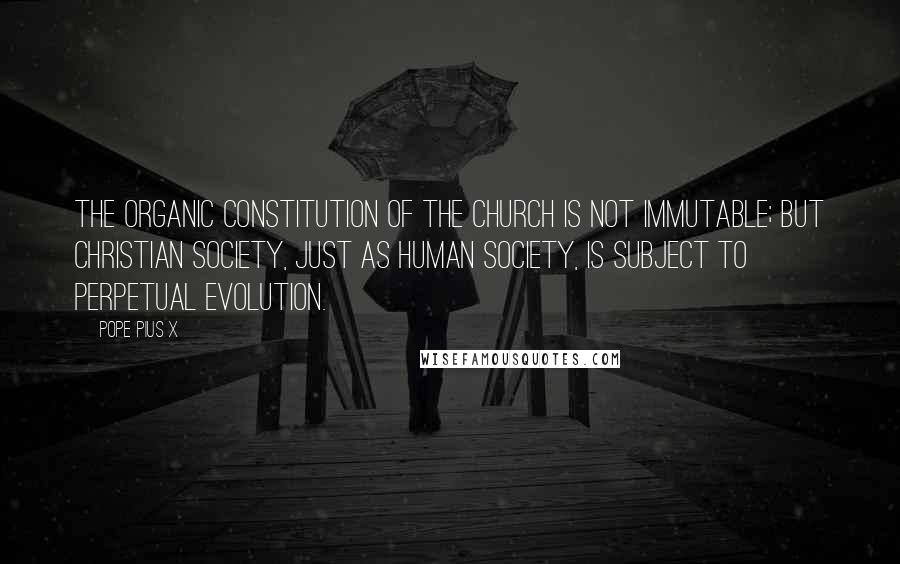 Pope Pius X Quotes: The organic constitution of the Church is not immutable; but Christian society, just as human society, is subject to perpetual evolution.