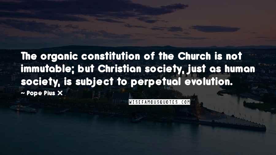 Pope Pius X Quotes: The organic constitution of the Church is not immutable; but Christian society, just as human society, is subject to perpetual evolution.