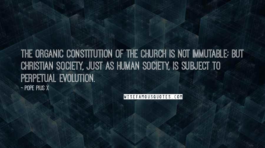 Pope Pius X Quotes: The organic constitution of the Church is not immutable; but Christian society, just as human society, is subject to perpetual evolution.